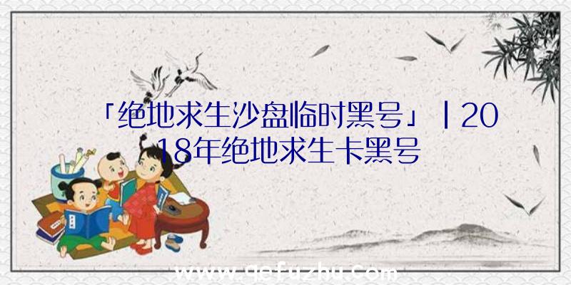 「绝地求生沙盘临时黑号」|2018年绝地求生卡黑号